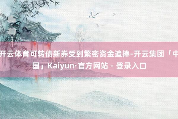 开云体育　　可转债新券受到繁密资金追捧-开云集团「中国」Kaiyun·官方网站 - 登录入口