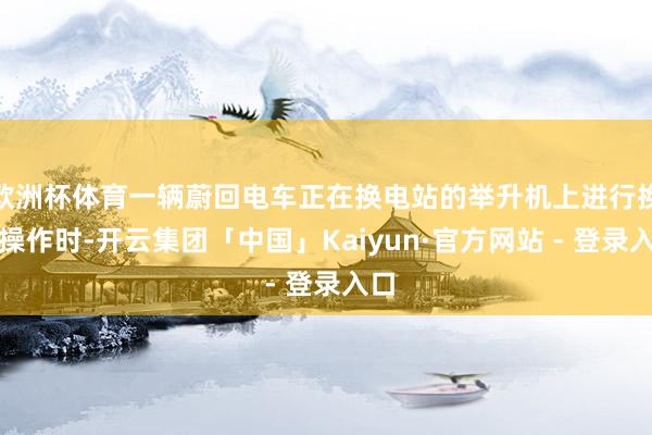 欧洲杯体育一辆蔚回电车正在换电站的举升机上进行换电操作时-开云集团「中国」Kaiyun·官方网站 - 登录入口