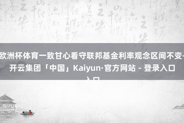 欧洲杯体育一致甘心看守联邦基金利率观念区间不变-开云集团「中国」Kaiyun·官方网站 - 登录入口