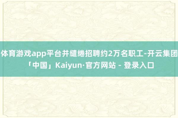 体育游戏app平台并缱绻招聘约2万名职工-开云集团「中国」Kaiyun·官方网站 - 登录入口