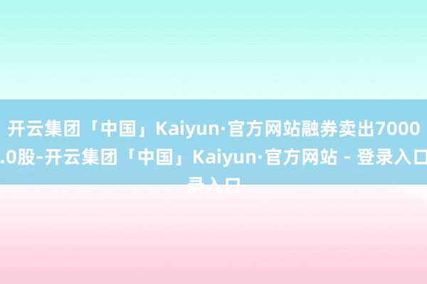 开云集团「中国」Kaiyun·官方网站融券卖出7000.0股-开云集团「中国」Kaiyun·官方网站 - 登录入口