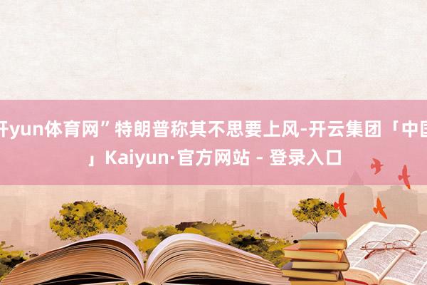 开yun体育网”特朗普称其不思要上风-开云集团「中国」Kaiyun·官方网站 - 登录入口