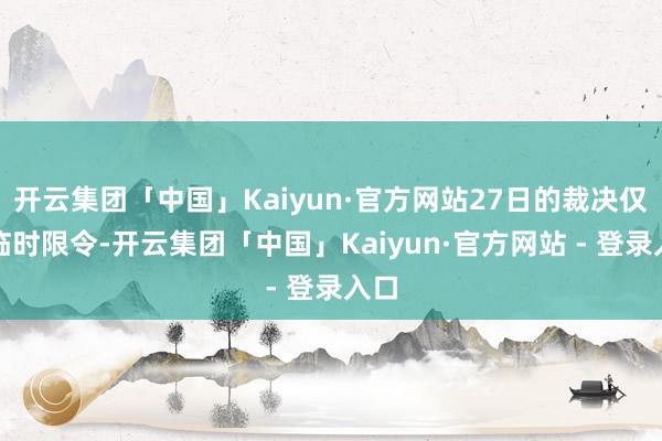 开云集团「中国」Kaiyun·官方网站27日的裁决仅为临时限令-开云集团「中国」Kaiyun·官方网站 - 登录入口