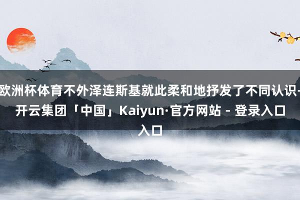 欧洲杯体育不外泽连斯基就此柔和地抒发了不同认识-开云集团「中国」Kaiyun·官方网站 - 登录入口