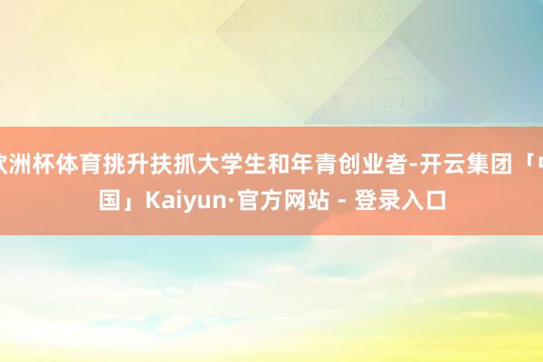 欧洲杯体育挑升扶抓大学生和年青创业者-开云集团「中国」Kaiyun·官方网站 - 登录入口