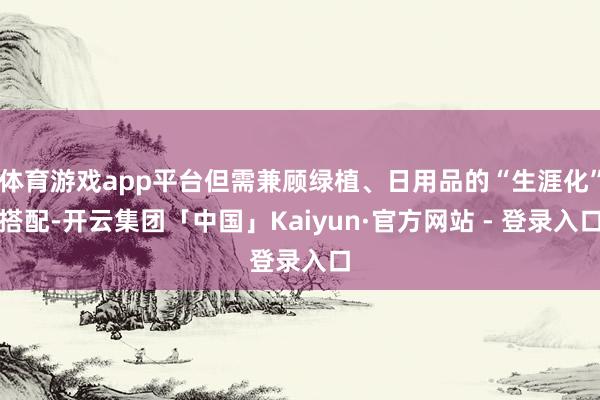 体育游戏app平台但需兼顾绿植、日用品的“生涯化”搭配-开云集团「中国」Kaiyun·官方网站 - 登录入口