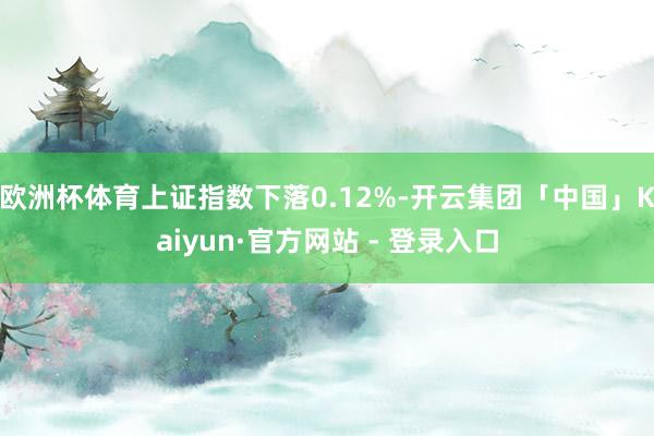 欧洲杯体育上证指数下落0.12%-开云集团「中国」Kaiyun·官方网站 - 登录入口