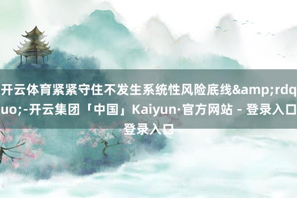 开云体育紧紧守住不发生系统性风险底线&rdquo;-开云集团「中国」Kaiyun·官方网站 - 登录入口