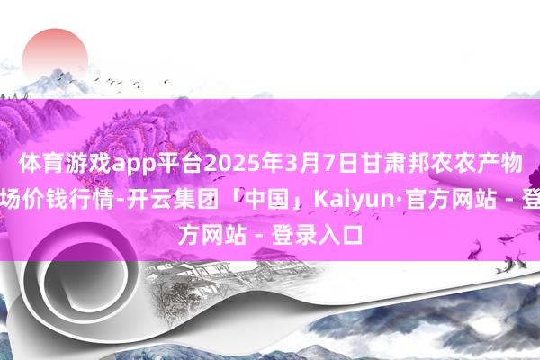 体育游戏app平台2025年3月7日甘肃邦农农产物批发商场价钱行情-开云集团「中国」Kaiyun·官方网站 - 登录入口
