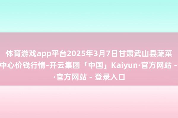 体育游戏app平台2025年3月7日甘肃武山县蔬菜产业发展中心价钱行情-开云集团「中国」Kaiyun·官方网站 - 登录入口