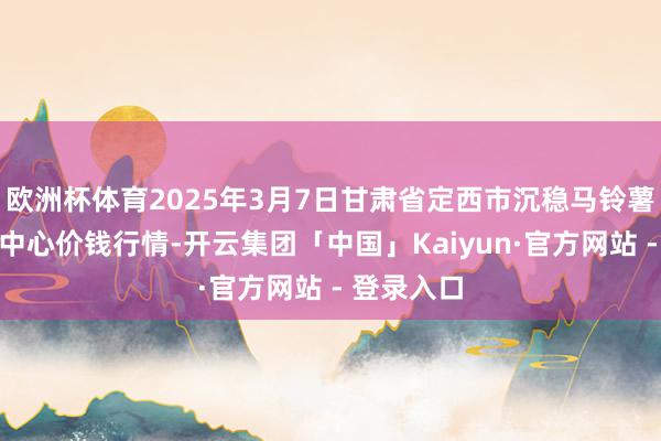 欧洲杯体育2025年3月7日甘肃省定西市沉稳马铃薯抽象往复中心价钱行情-开云集团「中国」Kaiyun·官方网站 - 登录入口