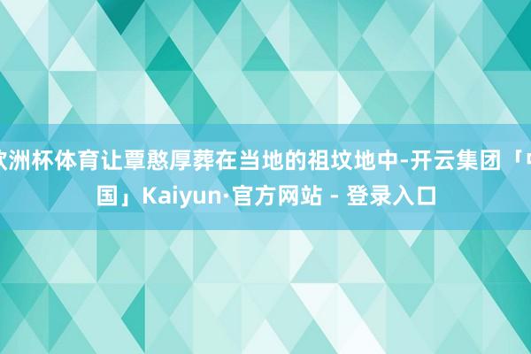 欧洲杯体育让覃憨厚葬在当地的祖坟地中-开云集团「中国」Kaiyun·官方网站 - 登录入口