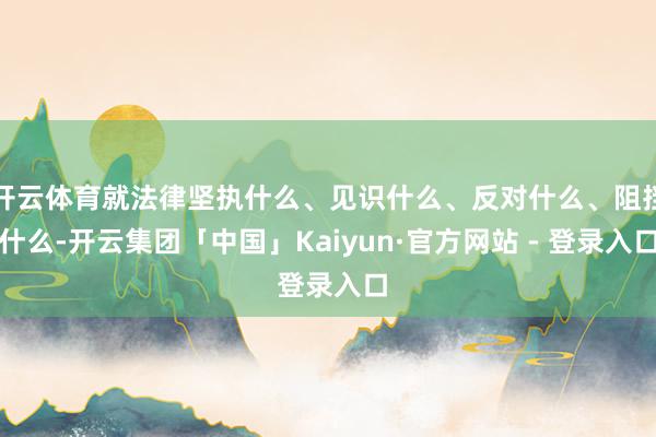 开云体育就法律坚执什么、见识什么、反对什么、阻挡什么-开云集团「中国」Kaiyun·官方网站 - 登录入口
