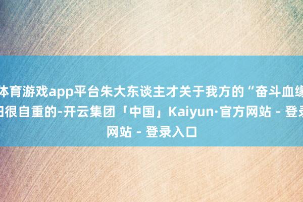 体育游戏app平台朱大东谈主才关于我方的“奋斗血缘”照旧很自重的-开云集团「中国」Kaiyun·官方网站 - 登录入口