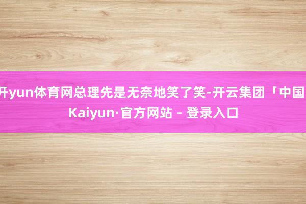开yun体育网总理先是无奈地笑了笑-开云集团「中国」Kaiyun·官方网站 - 登录入口