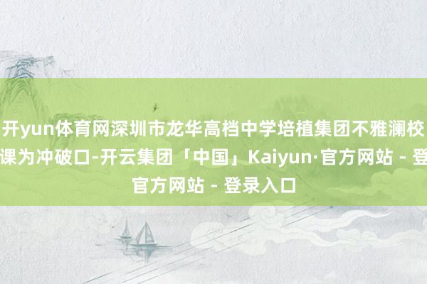 开yun体育网深圳市龙华高档中学培植集团不雅澜校区以功课为冲破口-开云集团「中国」Kaiyun·官方网站 - 登录入口