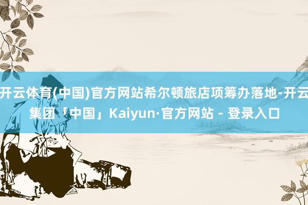 开云体育(中国)官方网站希尔顿旅店项筹办落地-开云集团「中国」Kaiyun·官方网站 - 登录入口