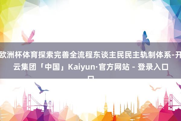 欧洲杯体育探索完善全流程东谈主民民主轨制体系-开云集团「中国」Kaiyun·官方网站 - 登录入口