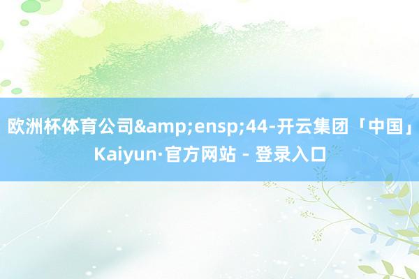 欧洲杯体育公司&ensp;44-开云集团「中国」Kaiyun·官方网站 - 登录入口