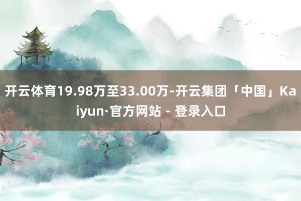 开云体育19.98万至33.00万-开云集团「中国」Kaiyun·官方网站 - 登录入口