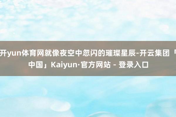 开yun体育网就像夜空中忽闪的璀璨星辰-开云集团「中国」Kaiyun·官方网站 - 登录入口