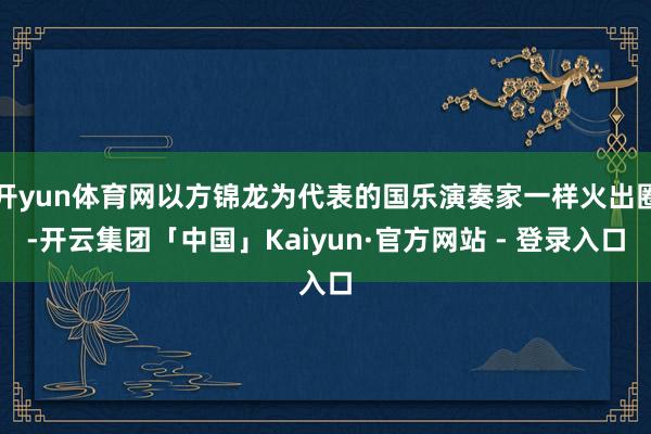 开yun体育网以方锦龙为代表的国乐演奏家一样火出圈-开云集团「中国」Kaiyun·官方网站 - 登录入口