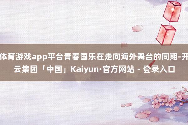 体育游戏app平台青春国乐在走向海外舞台的同期-开云集团「中国」Kaiyun·官方网站 - 登录入口