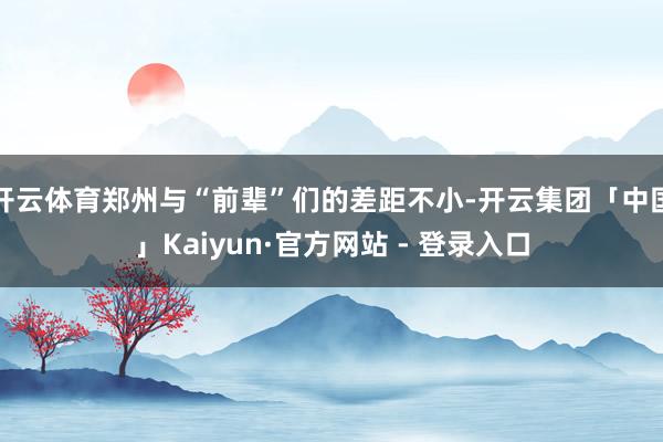 开云体育郑州与“前辈”们的差距不小-开云集团「中国」Kaiyun·官方网站 - 登录入口