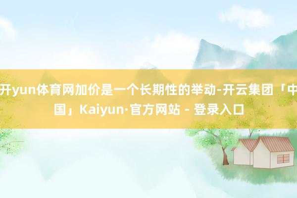 开yun体育网加价是一个长期性的举动-开云集团「中国」Kaiyun·官方网站 - 登录入口