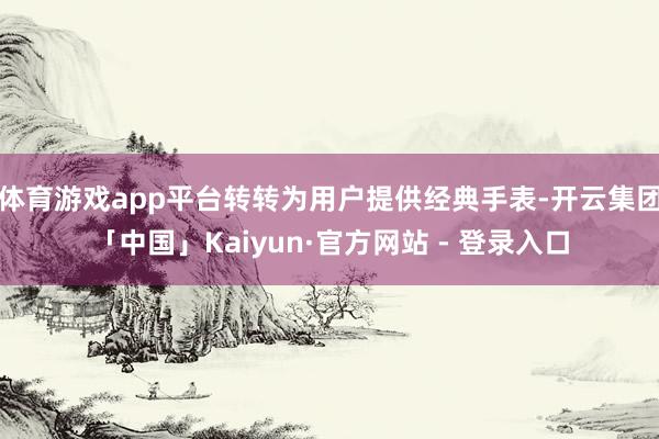 体育游戏app平台转转为用户提供经典手表-开云集团「中国」Kaiyun·官方网站 - 登录入口