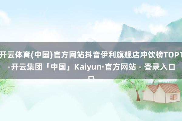 开云体育(中国)官方网站抖音伊利旗舰店冲饮榜TOP1-开云集团「中国」Kaiyun·官方网站 - 登录入口