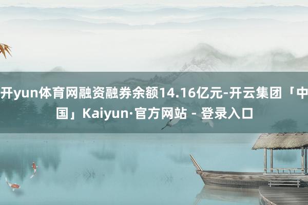 开yun体育网融资融券余额14.16亿元-开云集团「中国」Kaiyun·官方网站 - 登录入口