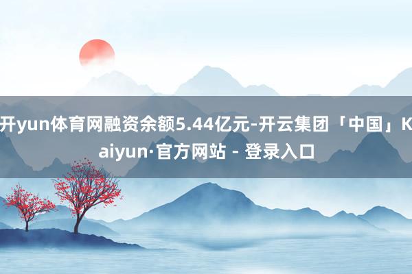 开yun体育网融资余额5.44亿元-开云集团「中国」Kaiyun·官方网站 - 登录入口