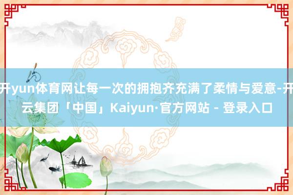 开yun体育网让每一次的拥抱齐充满了柔情与爱意-开云集团「中国」Kaiyun·官方网站 - 登录入口