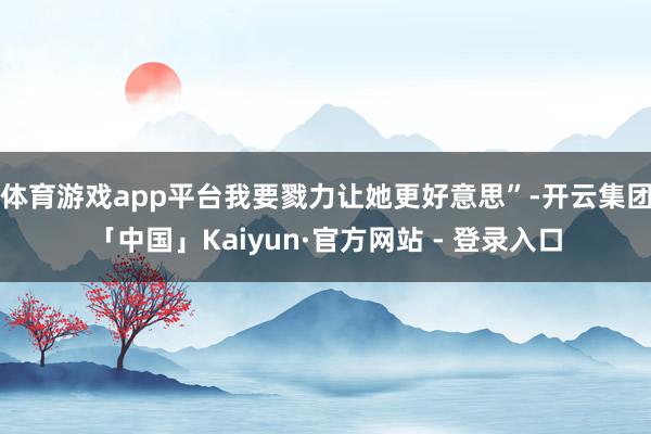 体育游戏app平台我要戮力让她更好意思”-开云集团「中国」Kaiyun·官方网站 - 登录入口