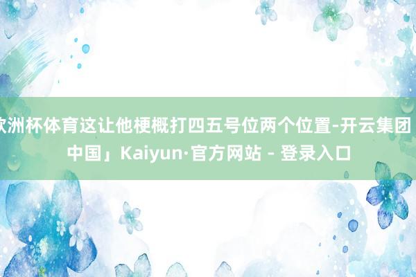 欧洲杯体育这让他梗概打四五号位两个位置-开云集团「中国」Kaiyun·官方网站 - 登录入口