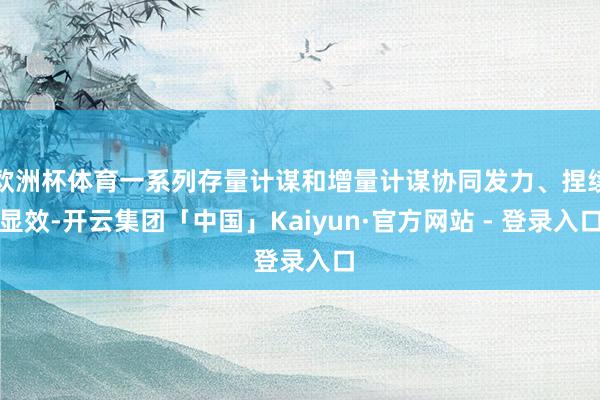 欧洲杯体育一系列存量计谋和增量计谋协同发力、捏续显效-开云集团「中国」Kaiyun·官方网站 - 登录入口