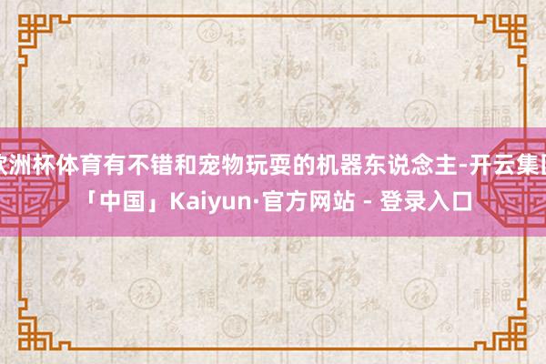 欧洲杯体育有不错和宠物玩耍的机器东说念主-开云集团「中国」Kaiyun·官方网站 - 登录入口