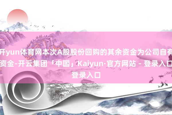 开yun体育网本次A股股份回购的其余资金为公司自有资金-开云集团「中国」Kaiyun·官方网站 - 登录入口