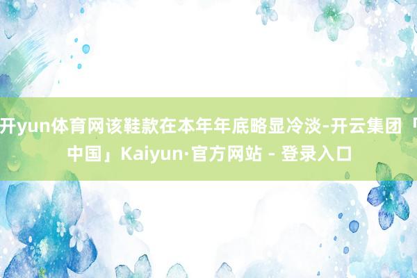 开yun体育网该鞋款在本年年底略显冷淡-开云集团「中国」Kaiyun·官方网站 - 登录入口