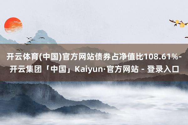 开云体育(中国)官方网站债券占净值比108.61%-开云集团「中国」Kaiyun·官方网站 - 登录入口