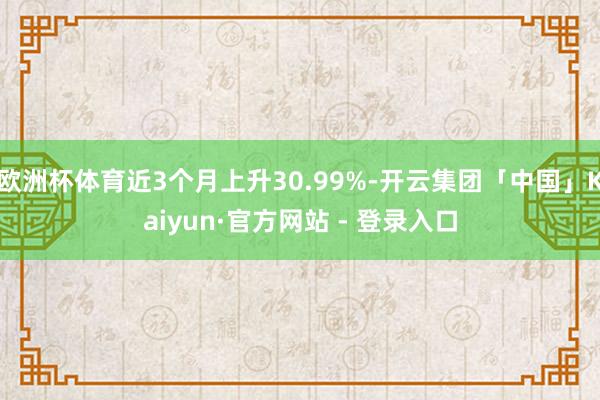 欧洲杯体育近3个月上升30.99%-开云集团「中国」Kaiyun·官方网站 - 登录入口