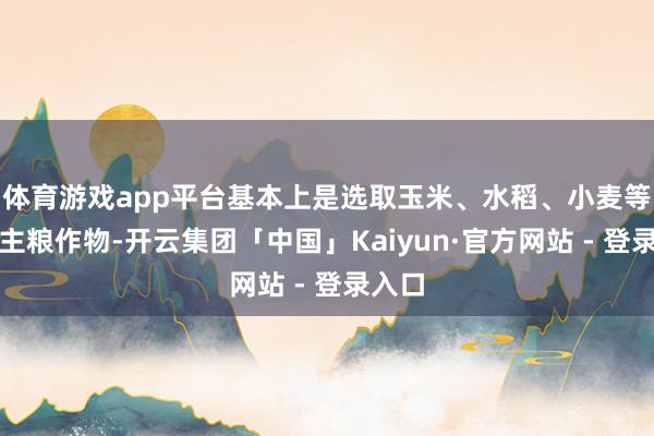 体育游戏app平台基本上是选取玉米、水稻、小麦等主要主粮作物-开云集团「中国」Kaiyun·官方网站 - 登录入口