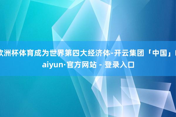 欧洲杯体育成为世界第四大经济体-开云集团「中国」Kaiyun·官方网站 - 登录入口