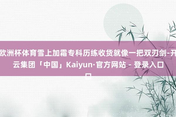 欧洲杯体育雪上加霜专科历练收货就像一把双刃剑-开云集团「中国」Kaiyun·官方网站 - 登录入口