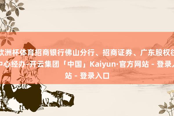 欧洲杯体育招商银行佛山分行、招商证券、广东股权往来中心经办-开云集团「中国」Kaiyun·官方网站 - 登录入口