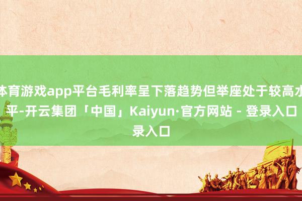体育游戏app平台毛利率呈下落趋势但举座处于较高水平-开云集团「中国」Kaiyun·官方网站 - 登录入口