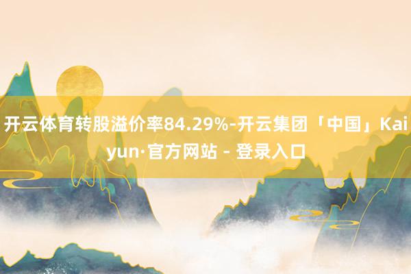 开云体育转股溢价率84.29%-开云集团「中国」Kaiyun·官方网站 - 登录入口