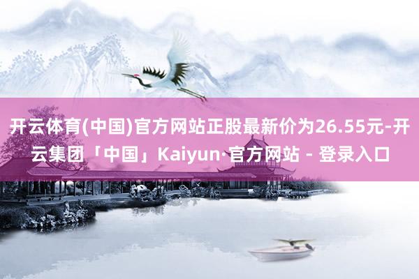 开云体育(中国)官方网站正股最新价为26.55元-开云集团「中国」Kaiyun·官方网站 - 登录入口