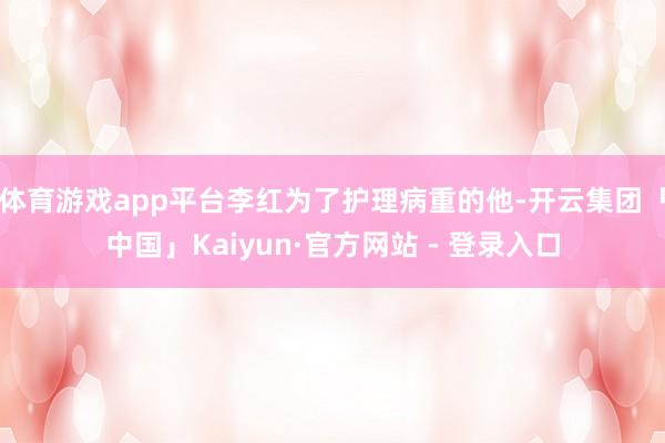体育游戏app平台李红为了护理病重的他-开云集团「中国」Kaiyun·官方网站 - 登录入口